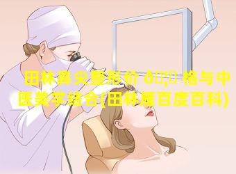 田林鼻尖整形价 🦈 格与中医美学结合(田林雁百度百科)